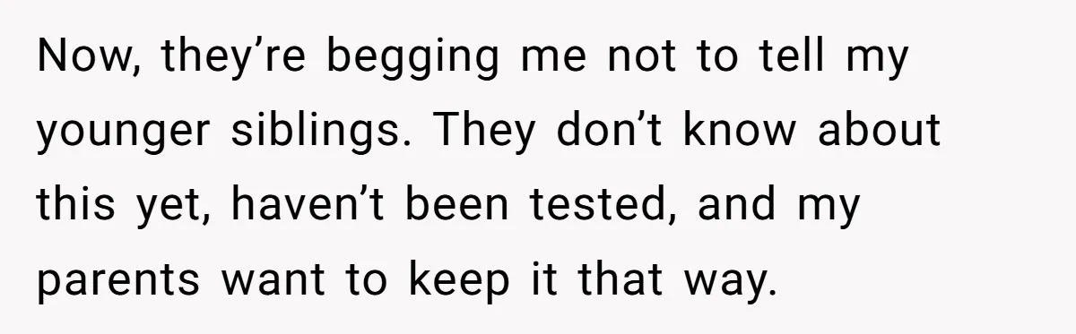 Now, they’re begging me not to tell my younger siblings. They don’t know about this yet, haven’t been tested, and my parents want to keep it that way.