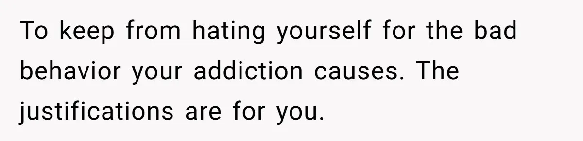 To keep from hating yourself for the bad behavior your addiction causes. The justifications are for you.