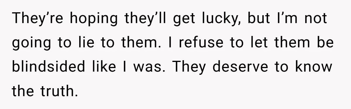 They’re hoping they’ll get lucky, but I’m not going to lie to them. I refuse to let them be blindsided like I was. They deserve to know the truth.