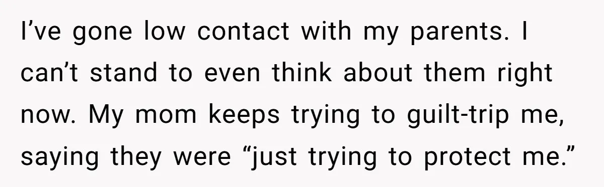 I’ve gone low contact with my parents. I can’t stand to even think about them right now. My mom keeps trying to guilt-trip me, saying they were “just trying to...