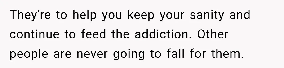 They're to help you keep your sanity and continue to feed the addiction. Other people are never going to fall for them.