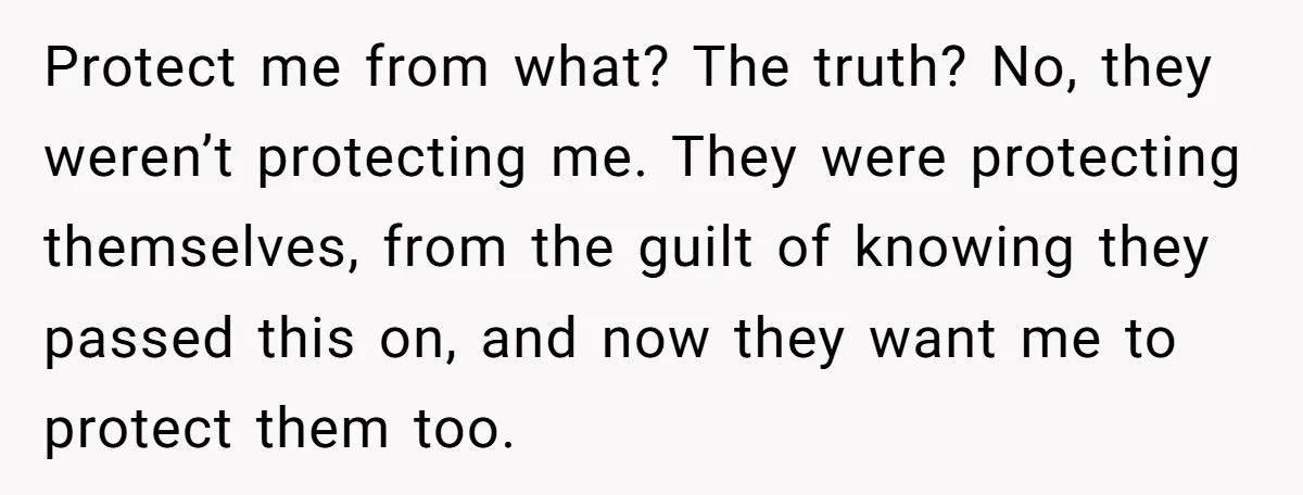 Protect me from what? The truth? No, they weren’t protecting me. They were protecting themselves, from the guilt of knowing they passed this on, and now they want me to...
