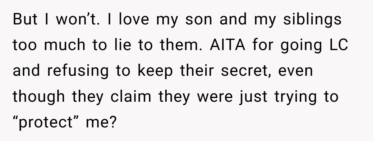 But I won’t. I love my son and my siblings too much to lie to them. AITA for going LC and refusing to keep their secret, even though they claim...