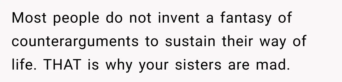 Most people do not invent a fantasy of counterarguments to sustain their way of life. THAT is why your sisters are mad.