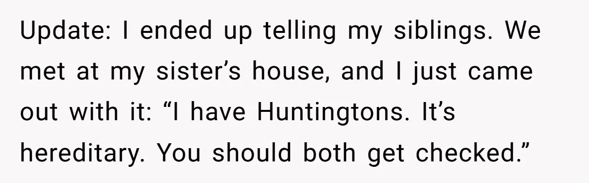 Update: I ended up telling my siblings. We met at my sister’s house, and I just came out with it: “I have Huntingtons. It’s hereditary. You should both get checked.”
