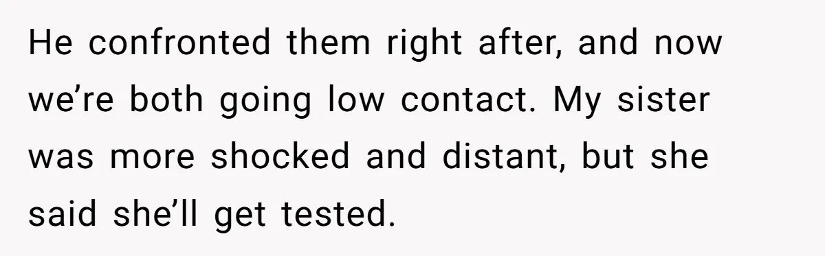 He confronted them right after, and now we’re both going low contact. My sister was more shocked and distant, but she said she’ll get tested.