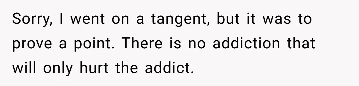 Sorry, I went on a tangent, but it was to prove a point. There is no addiction that will only hurt the addict.