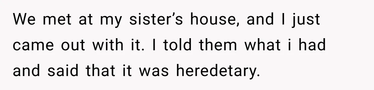 We met at my sister’s house, and I just came out with it. I told them what i had and said that it was heredetary.