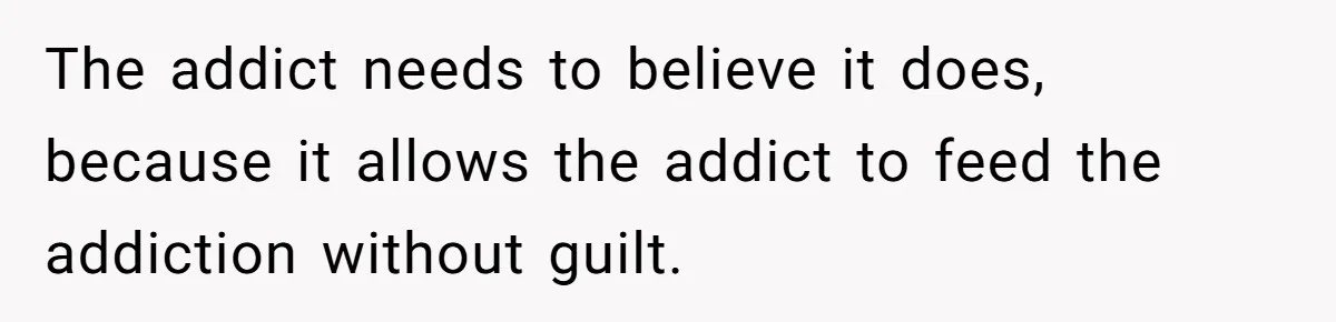 The addict needs to believe it does, because it allows the addict to feed the addiction without guilt.