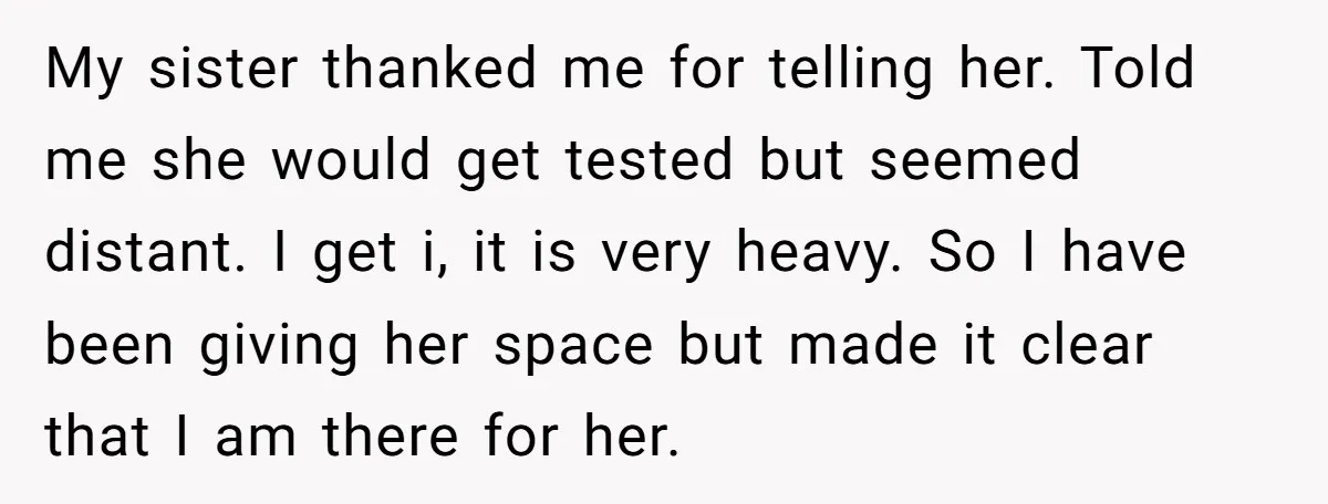 My sister thanked me for telling her. Told me she would get tested but seemed distant. I get i, it is very heavy. So I have been giving her space...