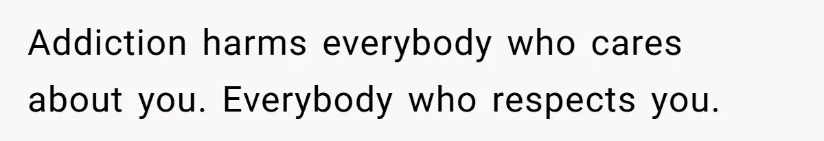 Addiction harms everybody who cares about you. Everybody who respects you.