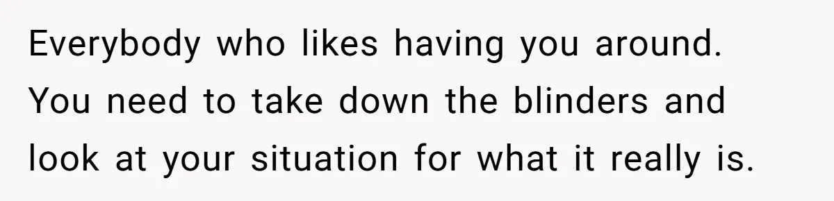 Everybody who likes having you around. You need to take down the blinders and look at your situation for what it really is.