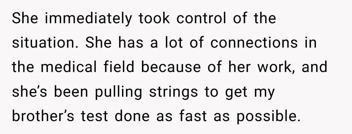 She immediately took control of the situation. She has a lot of connections in the medical field because of her work, and she’s been pulling strings to get my brother’s...