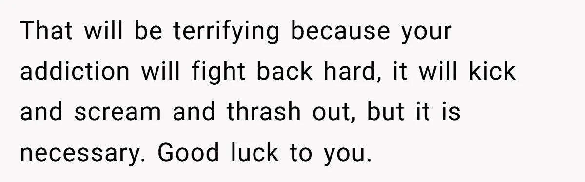That will be terrifying because your addiction will fight back hard, it will kick and scream and thrash out, but it is necessary. Good luck to you.