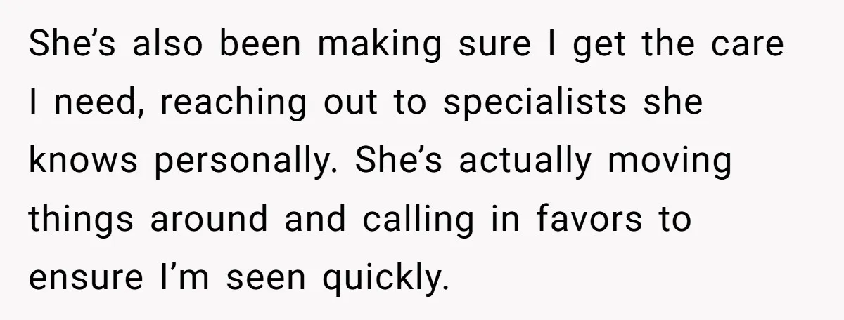 She’s also been making sure I get the care I need, reaching out to specialists she knows personally. She’s actually moving things around and calling in favors to ensure I’m...