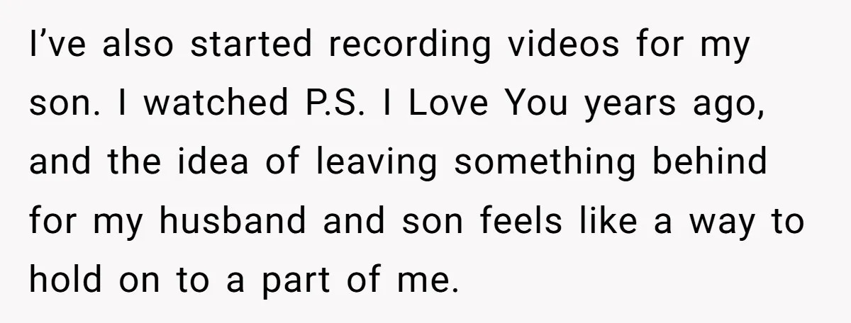 I’ve also started recording videos for my son. I watched P.S. I Love You years ago, and the idea of leaving something behind for my husband and son feels like...