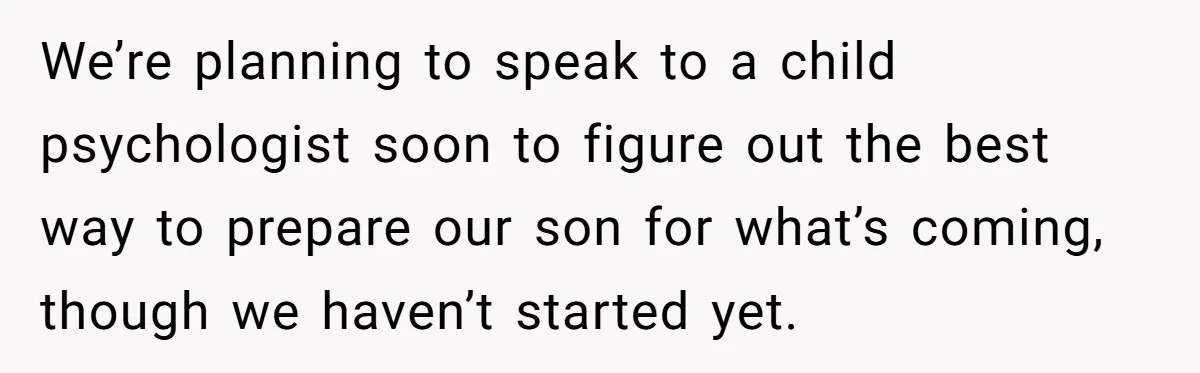 We’re planning to speak to a child psychologist soon to figure out the best way to prepare our son for what’s coming, though we haven’t started yet.