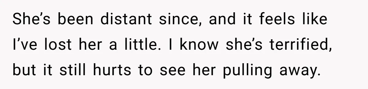 She’s been distant since, and it feels like I’ve lost her a little. I know she’s terrified, but it still hurts to see her pulling away.