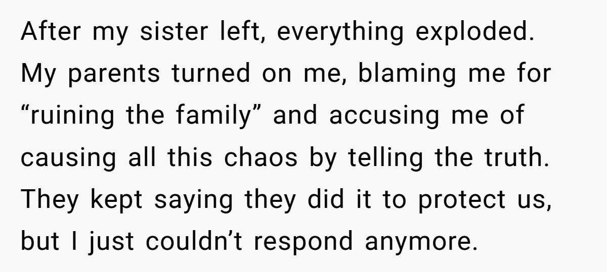 After my sister left, everything exploded. My parents turned on me, blaming me for “ruining the family” and accusing me of causing all this chaos by telling the truth. They...
