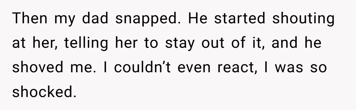 Then my dad snapped. He started shouting at her, telling her to stay out of it, and he shoved me. I couldn’t even react, I was so shocked.