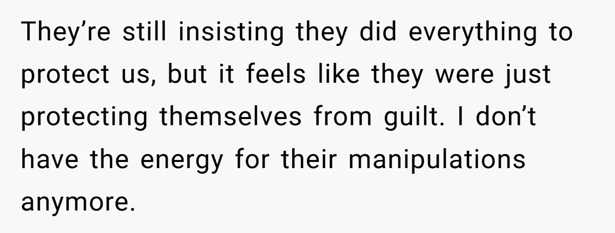 They’re still insisting they did everything to protect us, but it feels like they were just protecting themselves from guilt. I don’t have the energy for their manipulations anymore.
