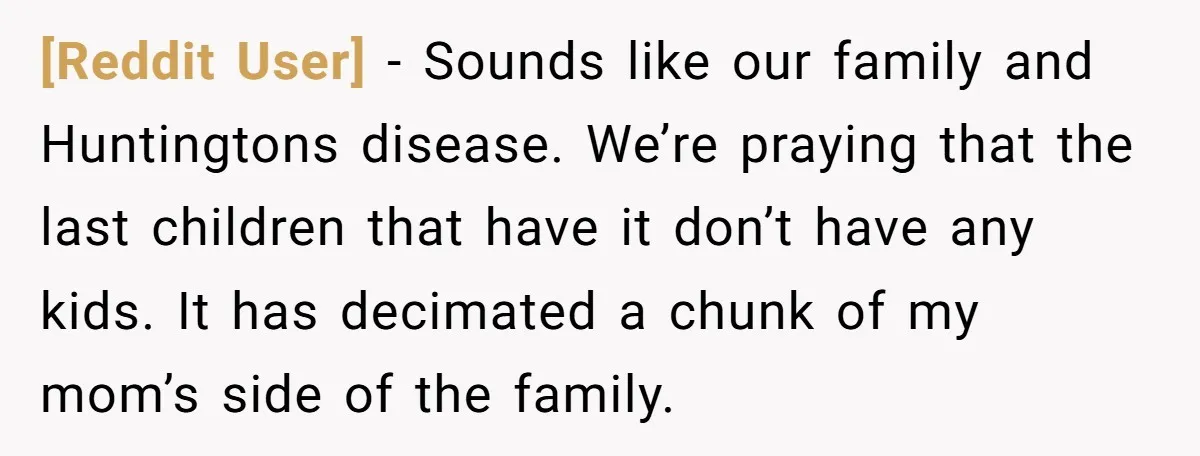 [Reddit User] − Sounds like our family and Huntingtons disease. We’re praying that the last children that have it don’t have any kids. It has decimated a chunk of my...