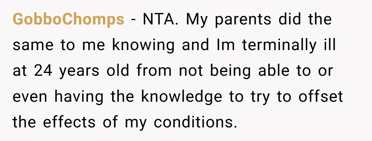 GobboChomps − NTA. My parents did the same to me knowing and Im terminally ill at 24 years old from not being able to or even having the knowledge to...