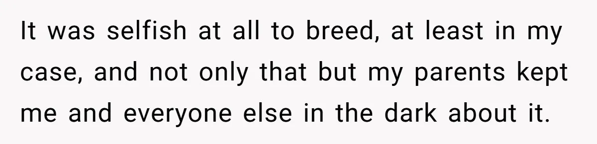 It was selfish at all to breed, at least in my case, and not only that but my parents kept me and everyone else in the dark about it.