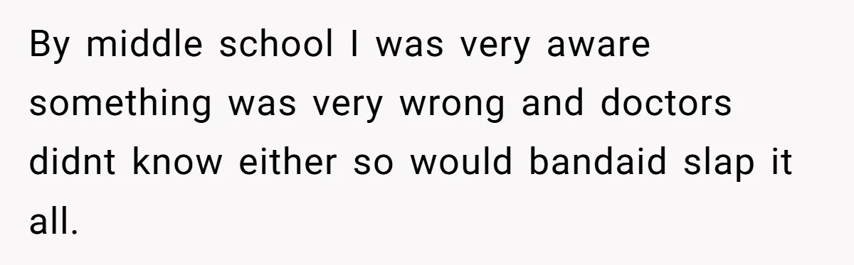 By middle school I was very aware something was very wrong and doctors didnt know either so would bandaid slap it all.