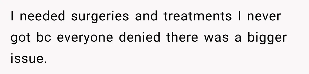 I needed surgeries and treatments I never got bc everyone denied there was a bigger issue.