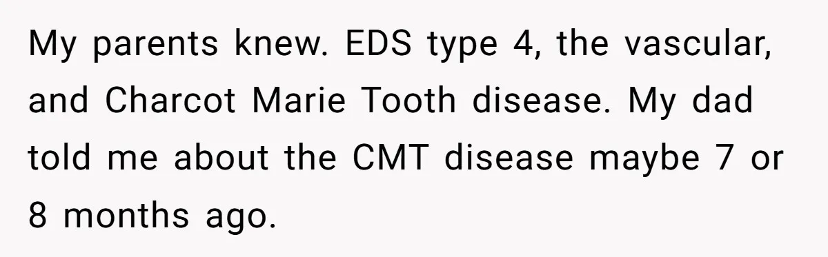 My parents knew. EDS type 4, the vascular, and Charcot Marie Tooth disease. My dad told me about the CMT disease maybe 7 or 8 months ago.