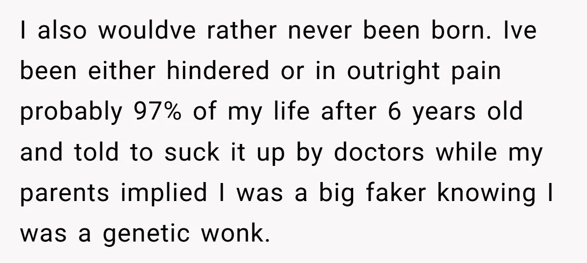 I also wouldve rather never been born. Ive been either hindered or in outright pain probably 97% of my life after 6 years old and told to suck it up...