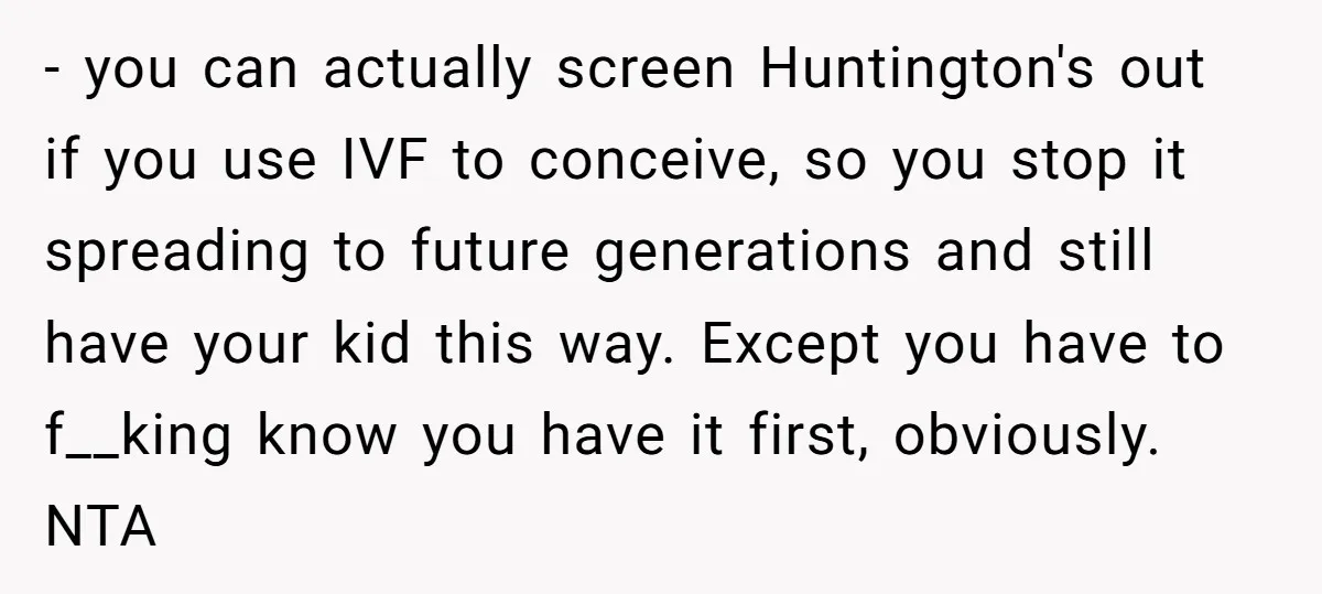 - you can actually screen Huntington's out if you use IVF to conceive, so you stop it spreading to future generations and still have your kid this way. Except you...