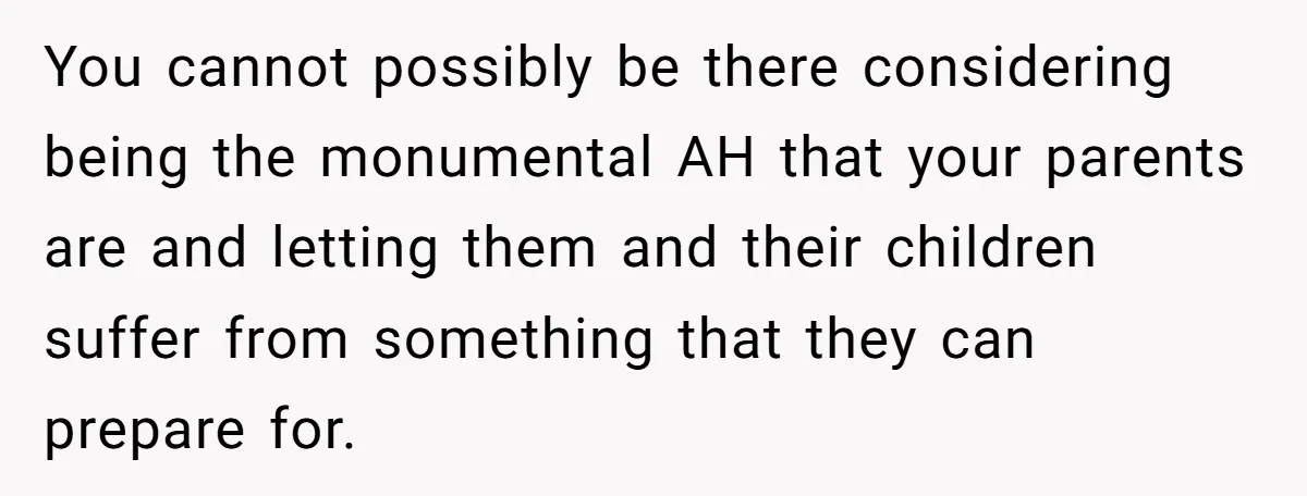 You cannot possibly be there considering being the monumental AH that your parents are and letting them and their children suffer from something that they can prepare for.