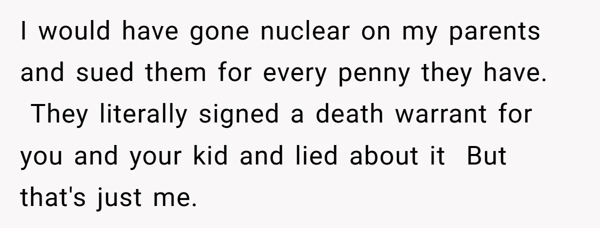 I would have gone nuclear on my parents and sued them for every penny they have. They literally signed a death warrant for you and your kid and lied about...