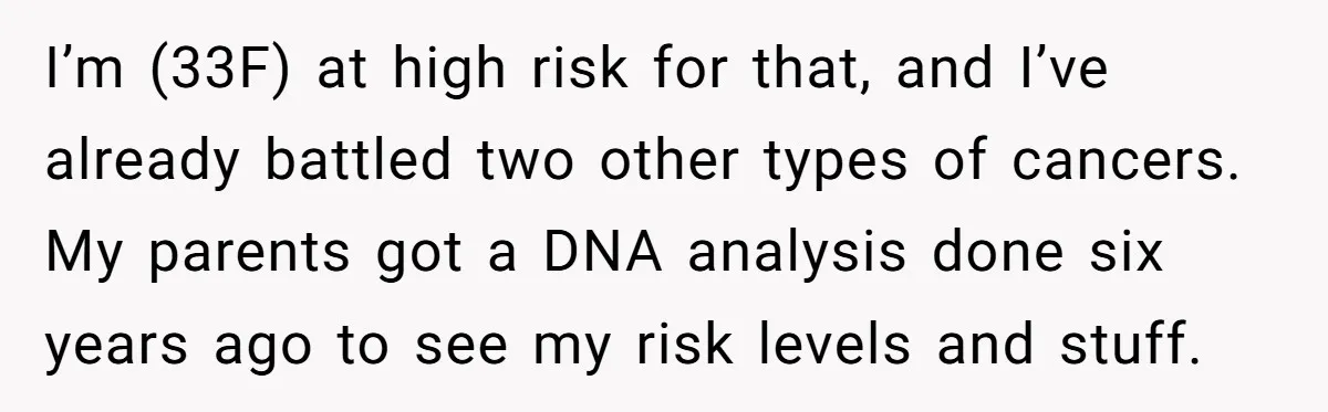 I’m (33F) at high risk for that, and I’ve already battled two other types of cancers. My parents got a DNA analysis done six years ago to see my risk...