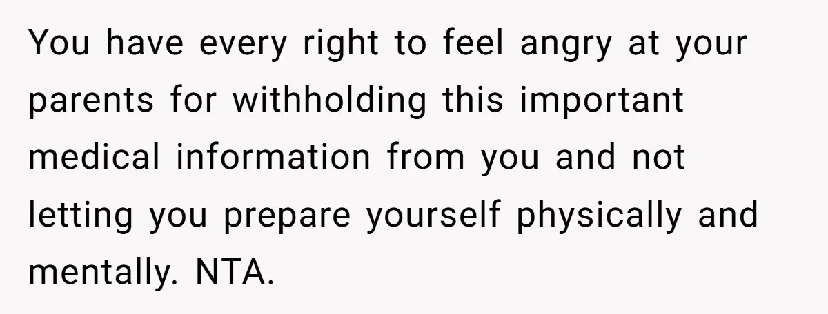You have every right to feel angry at your parents for withholding this important medical information from you and not letting you prepare yourself physically and mentally. NTA.