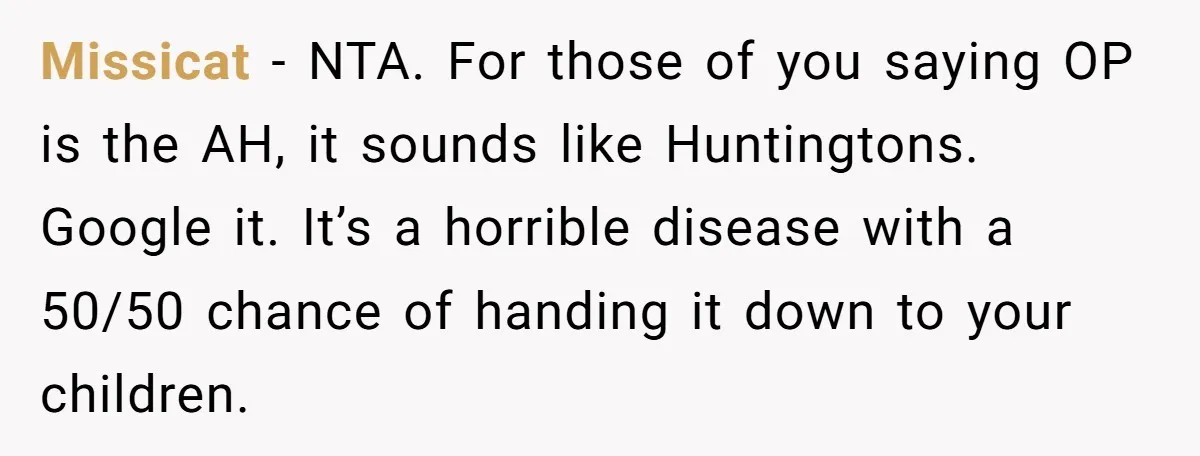 Missicat − NTA. For those of you saying OP is the AH, it sounds like Huntingtons. Google it. It’s a horrible disease with a 50/50 chance of handing it down...