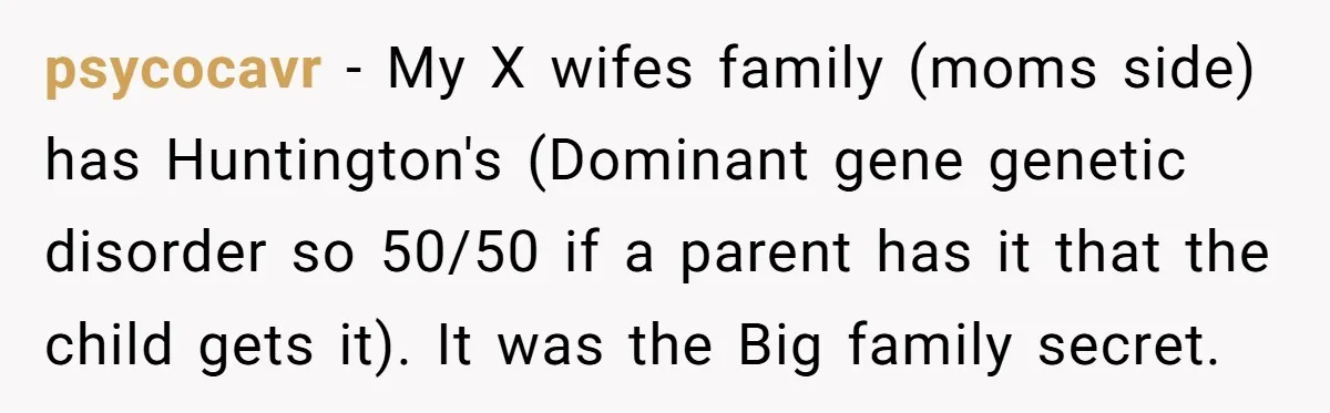 psycocavr − My X wifes family (moms side) has Huntington's (Dominant gene genetic disorder so 50/50 if a parent has it that the child gets it). It was the Big...