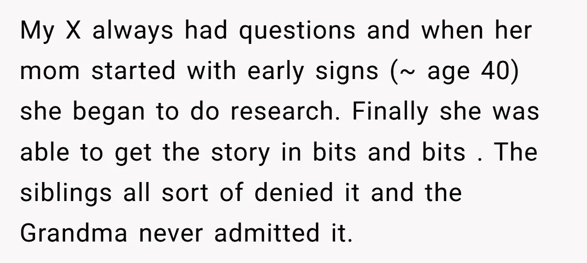 My X always had questions and when her mom started with early signs (~ age 40) she began to do research. Finally she was able to get the story in...