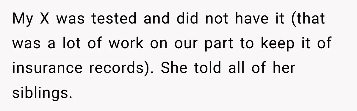 My X was tested and did not have it (that was a lot of work on our part to keep it of insurance records). She told all of her siblings.