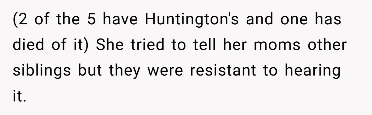 (2 of the 5 have Huntington's and one has died of it) She tried to tell her moms other siblings but they were resistant to hearing it.