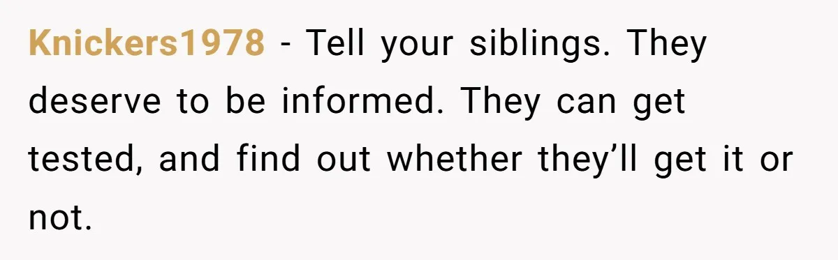 Knickers1978 − Tell your siblings. They deserve to be informed. They can get tested, and find out whether they’ll get it or not.