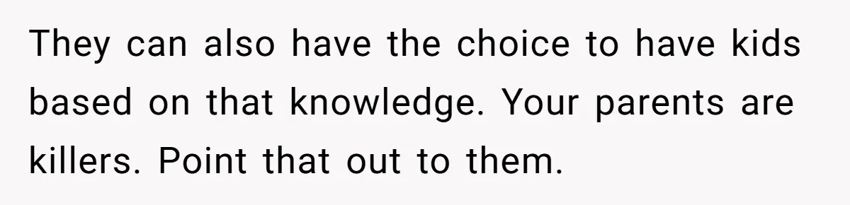 They can also have the choice to have kids based on that knowledge. Your parents are killers. Point that out to them.