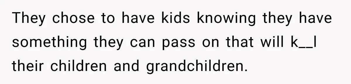 They chose to have kids knowing they have something they can pass on that will k__l their children and grandchildren.