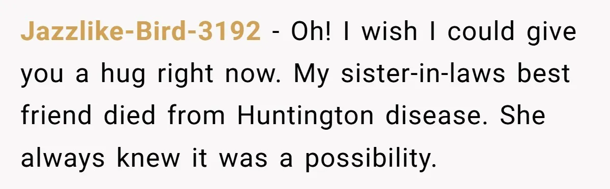 Jazzlike-Bird-3192 − Oh! I wish I could give you a hug right now. My sister-in-laws best friend died from Huntington disease. She always knew it was a possibility.