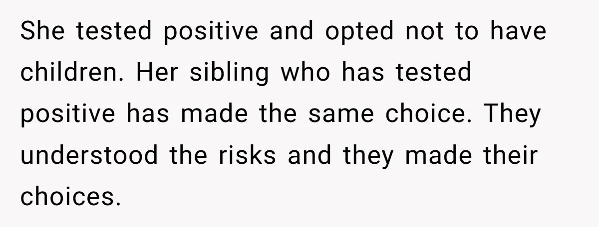 She tested positive and opted not to have children. Her sibling who has tested positive has made the same choice. They understood the risks and they made their choices.