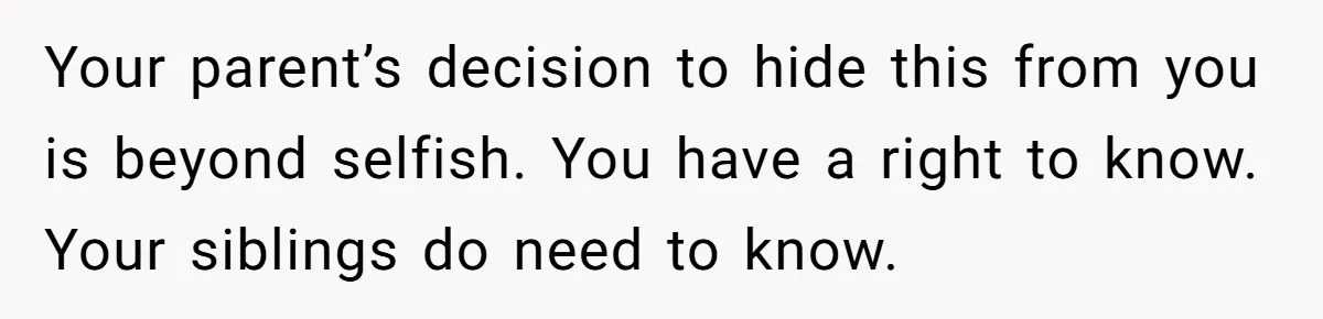 Your parent’s decision to hide this from you is beyond selfish. You have a right to know. Your siblings do need to know.