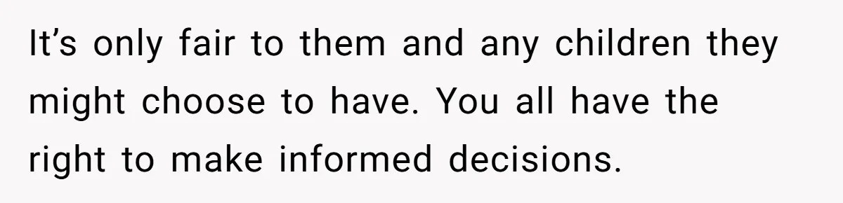It’s only fair to them and any children they might choose to have. You all have the right to make informed decisions.