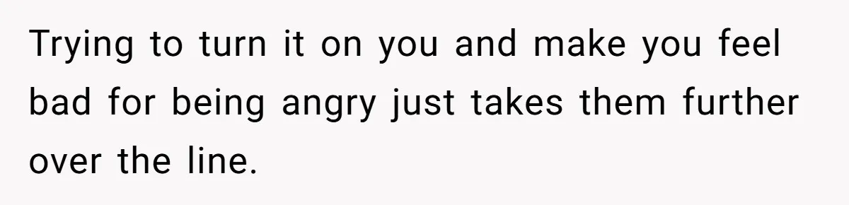 Trying to turn it on you and make you feel bad for being angry just takes them further over the line.